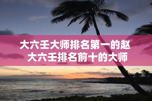 大六壬大师排名第一的赵 大六壬排名前十的大师