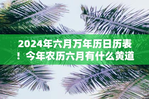 2025年六月万年历日历表！今年农历六月有什么黄道吉日