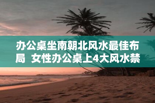 办公桌坐南朝北风水最佳布局 女性办公桌上4大风水禁忌