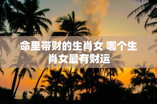 命里带财的生肖女 哪个生肖女最有财运
