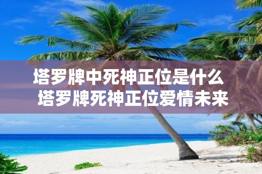 塔罗牌中死神正位是什么 塔罗牌死神正位爱情未来