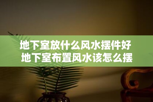 地下室放什么风水摆件好 地下室布置风水该怎么摆