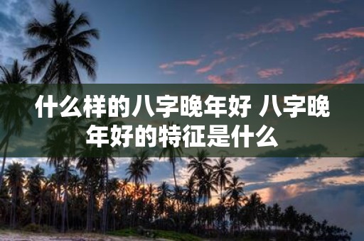 什么样的八字晚年好 八字晚年好的特征是什么