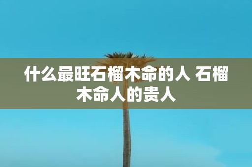 什么最旺石榴木命的人 石榴木命人的贵人