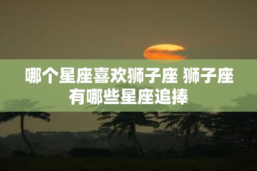 哪个星座喜欢狮子座 狮子座有哪些星座追捧