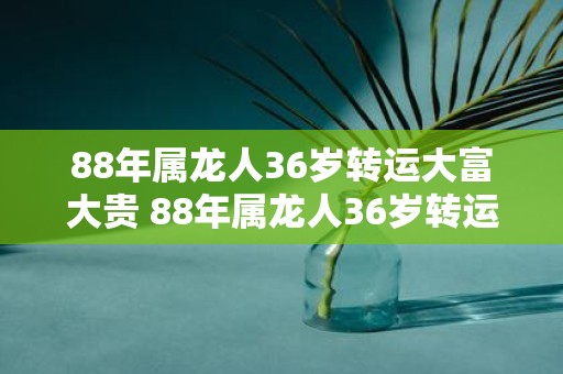 88年属龙人36岁转运大富大贵 88年属龙人36岁转运财富井喷吗
