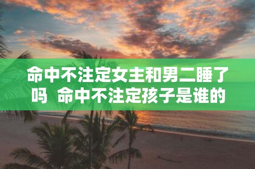 命中不注定女主和男二睡了吗 命中不注定孩子是谁的