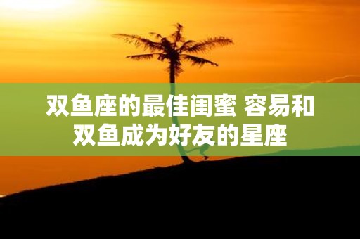 双鱼座的最佳闺蜜 容易和双鱼成为好友的星座