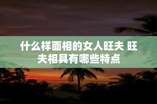 什么样面相的女人旺夫 旺夫相具有哪些特点