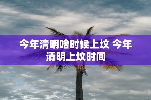 今年清明啥时候上坟 今年清明上坟时间