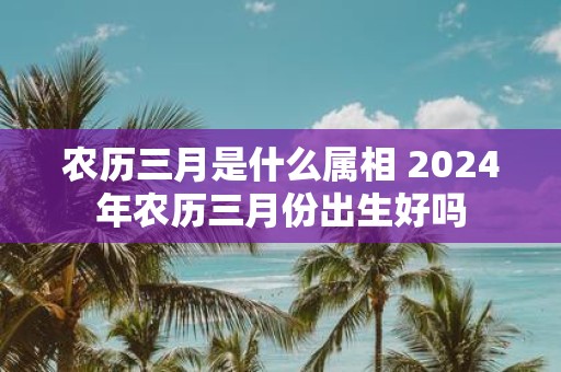 农历三月是什么属相 2025年农历三月份出生好吗