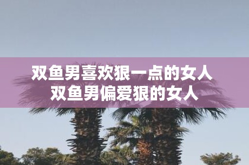 双鱼男喜欢狠一点的女人 双鱼男偏爱狠的女人