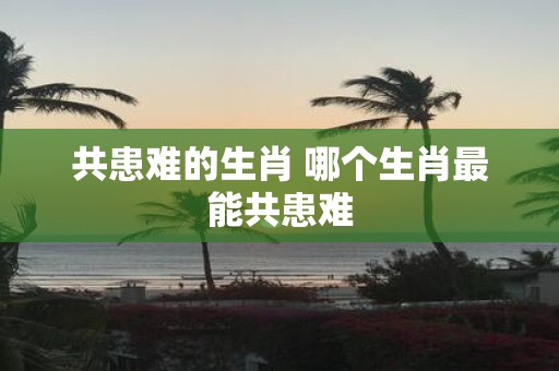 共患难的生肖 哪个生肖最能共患难