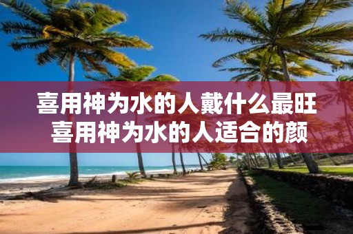 喜用神为水的人戴什么最旺 喜用神为水的人适合的颜