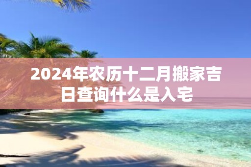 2025年农历十二月搬家吉日查询什么是入宅