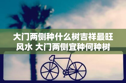 大门两侧种什么树吉祥最旺风水 大门两侧宜种何种树风水旺