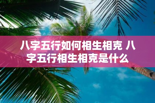 八字五行如何相生相克 八字五行相生相克是什么