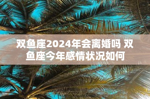 双鱼座2025年会离婚吗 双鱼座今年感情状况如何