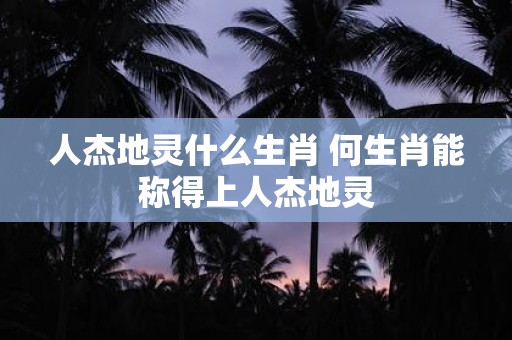 人杰地灵什么生肖 何生肖能称得上人杰地灵