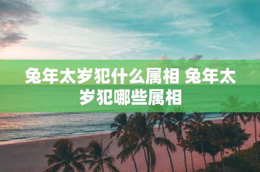 蛇年太岁犯什么属相 蛇年太岁犯哪些属相
