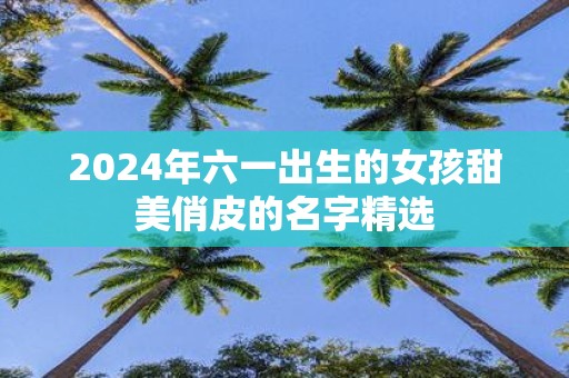 2025年六一出生的女孩甜美俏皮的名字精选