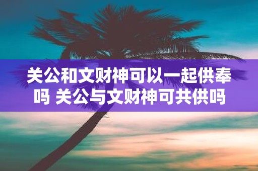 关公和文财神可以一起供奉吗 关公与文财神可共供吗