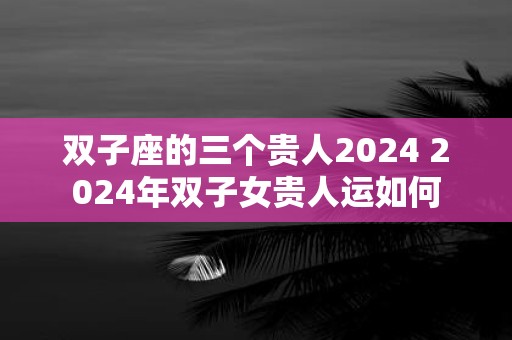 双子座的三个贵人2025 2025年双子女贵人运如何