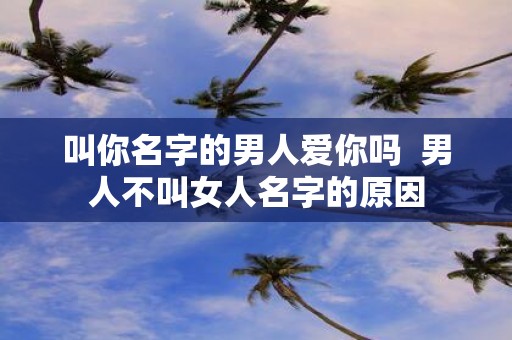 叫你名字的男人爱你吗 男人不叫女人名字的原因