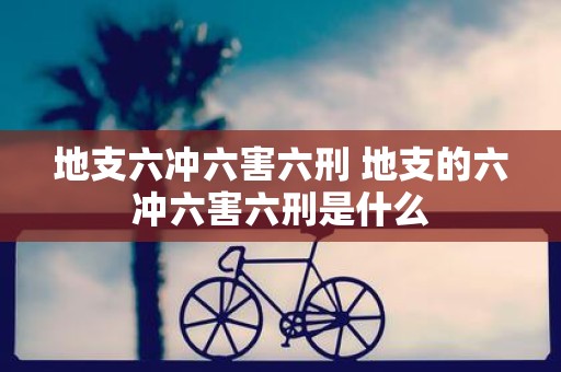 地支六冲六害六刑 地支的六冲六害六刑是什么