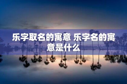 乐字取名的寓意 乐字名的寓意是什么