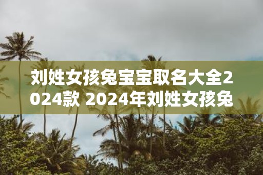 刘姓女孩兔宝宝取名大全2025款 2025年刘姓女孩兔宝宝命名攻略