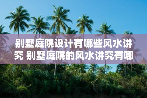 别墅庭院设计有哪些风水讲究 别墅庭院的风水讲究有哪些