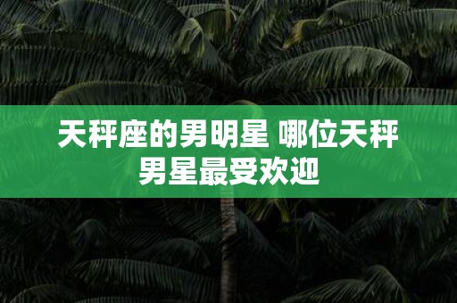 天秤座的男明星 哪位天秤男星最受欢迎