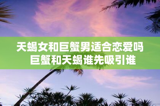 天蝎女和巨蟹男适合恋爱吗 巨蟹和天蝎谁先吸引谁