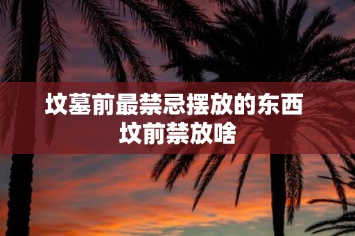 坟墓前最禁忌摆放的东西 坟前禁放啥