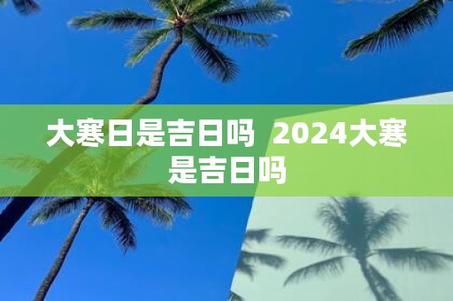 大寒日是吉日吗 2025大寒是吉日吗