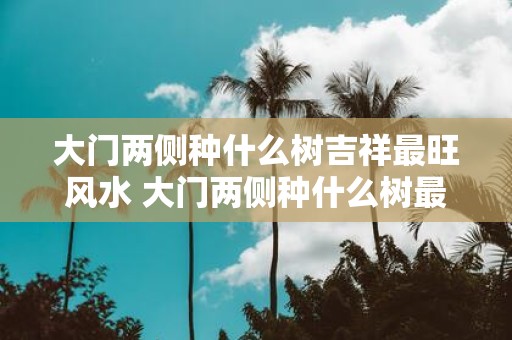 大门两侧种什么树吉祥最旺风水 大门两侧种什么树最旺风水