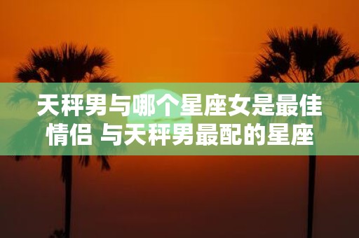 天秤男与哪个星座女是最佳情侣 与天秤男最配的星座女