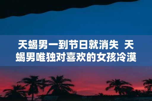 天蝎男一到节日就消失 天蝎男唯独对喜欢的女孩冷漠