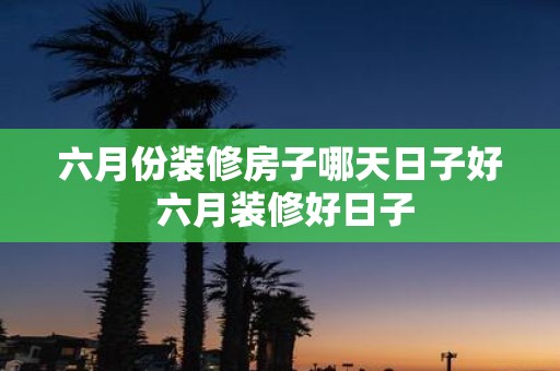 六月份装修房子哪天日子好 六月装修好日子