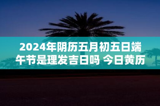 2025年阴历五月初五日端午节是理发吉日吗 今日黄历宜剪头发不
