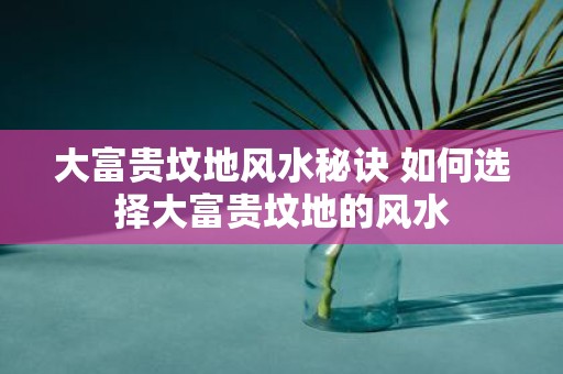 大富贵坟地风水秘诀 如何选择大富贵坟地的风水