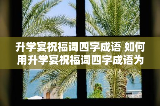 升学宴祝福词四字成语 如何用升学宴祝福词四字成语为孩子送上祝福