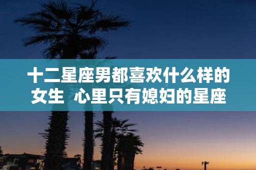 十二星座男都喜欢什么样的女生 心里只有媳妇的星座男