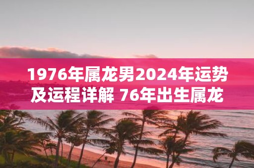 1976年属龙男2025年运势及运程详解 76年出生属龙人2025全年每月运势男性