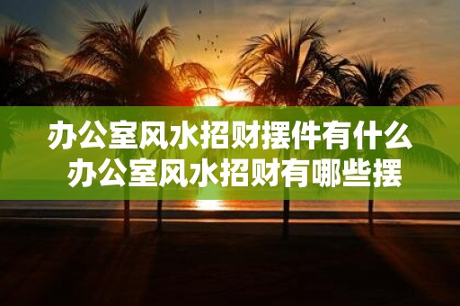 办公室风水招财摆件有什么 办公室风水招财有哪些摆件