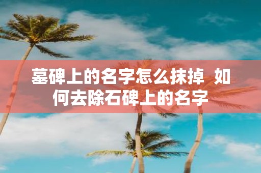 墓碑上的名字怎么抹掉 如何去除石碑上的名字