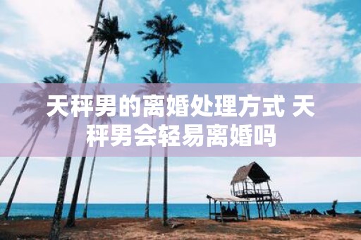 天秤男的离婚处理方式 天秤男会轻易离婚吗