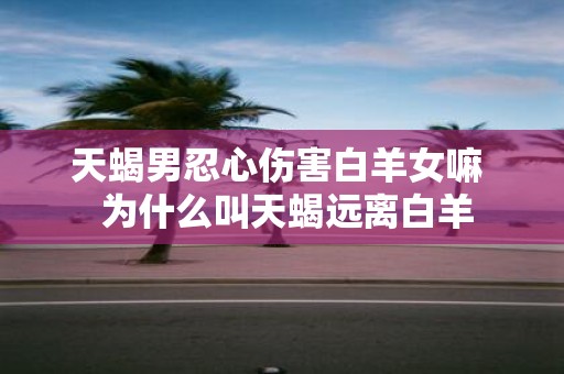 天蝎男忍心伤害白羊女嘛 为什么叫天蝎远离白羊