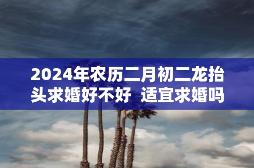 2025年农历二月初二龙抬头求婚好不好 适宜求婚吗